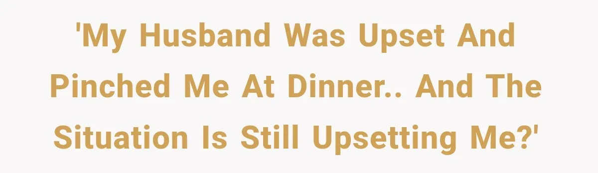 'My husband was upset and pinched me at dinner.. and the situation is still upsetting me?'