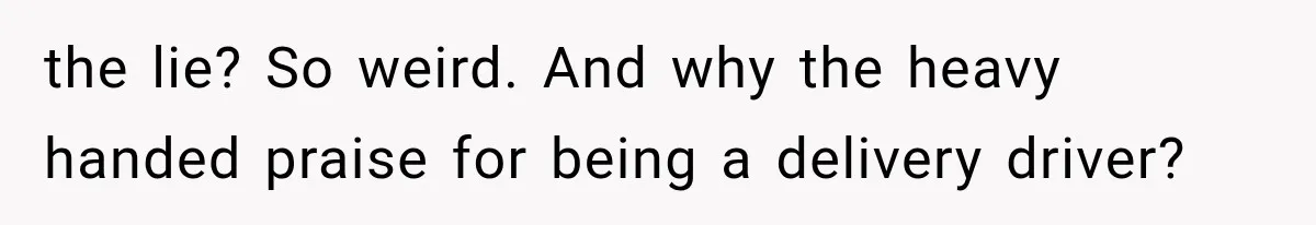 the lie? So weird. And why the heavy handed praise for being a delivery driver?