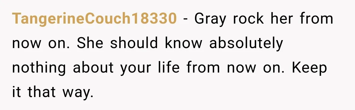 TangerineCouch18330 − Gray rock her from now on. She should know absolutely nothing about your life from now on. Keep it that way.