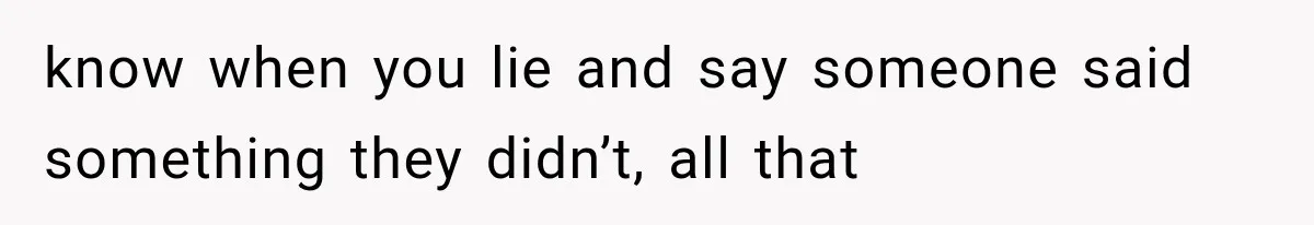know when you lie and say someone said something they didn’t, all that