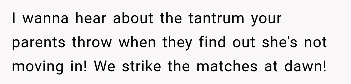I wanna hear about the tantrum your parents throw when they find out she's not moving in! We strike the matches at dawn!