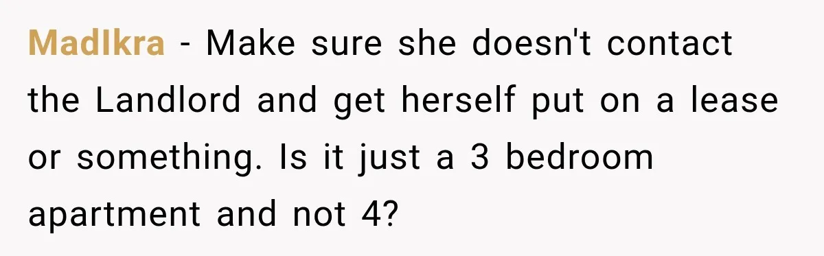 MadIkra − Make sure she doesn't contact the Landlord and get herself put on a lease or something. Is it just a 3 bedroom apartment and not 4?