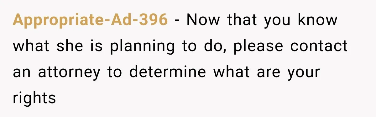 Appropriate-Ad-396 − Now that you know what she is planning to do, please contact an attorney to determine what are your rights