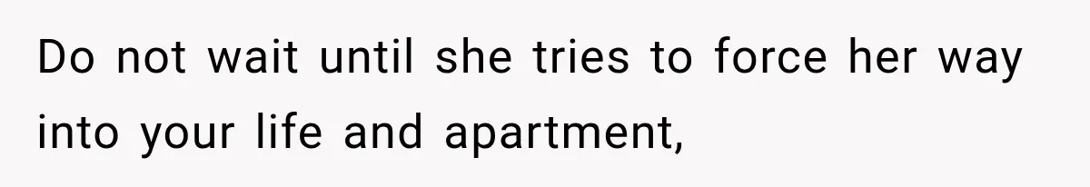 Do not wait until she tries to force her way into your life and apartment,