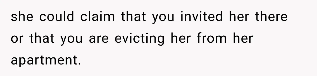 she could claim that you invited her there or that you are evicting her from her apartment.
