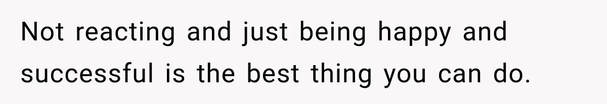 Not reacting and just being happy and successful is the best thing you can do.