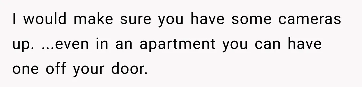 I would make sure you have some cameras up. ...even in an apartment you can have one off your door.