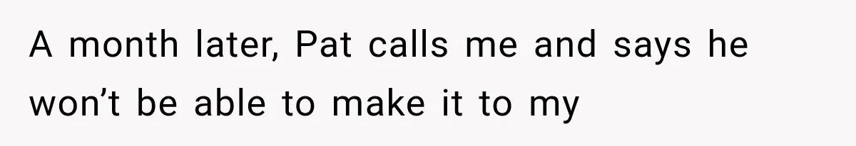 A month later, Pat calls me and says he won’t be able to make it to my