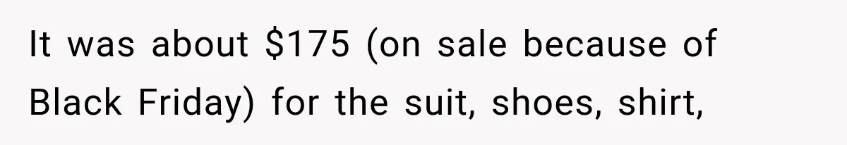 It was about $175 (on sale because of Black Friday) for the suit, shoes, shirt,