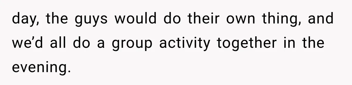 day, the guys would do their own thing, and we’d all do a group activity together in the evening.