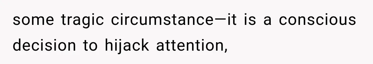 some tragic circumstance—it is a conscious decision to hijack attention,