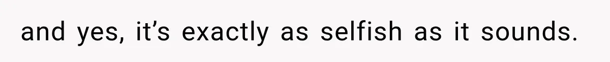 and yes, it’s exactly as selfish as it sounds.