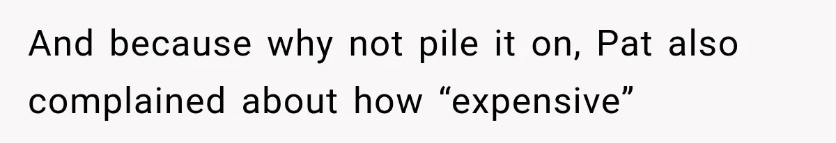 And because why not pile it on, Pat also complained about how “expensive”