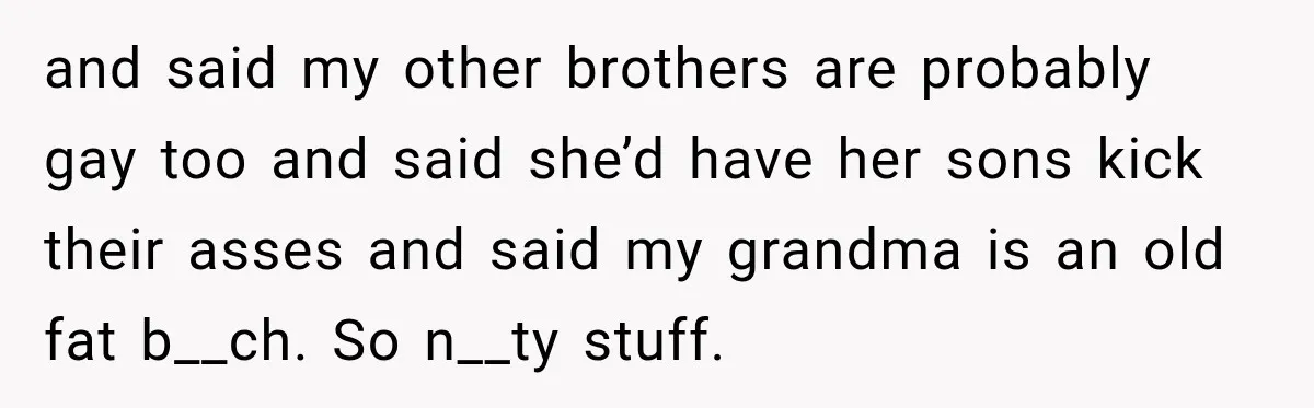 Woman Called His Family Horrible Things, But Still Wanted Their Paid Vacation Spot and said my other brothers are probably gay too and said she’d have her sons kick their asses and said my grandma is an old fat b__ch. So n__ty stuff.