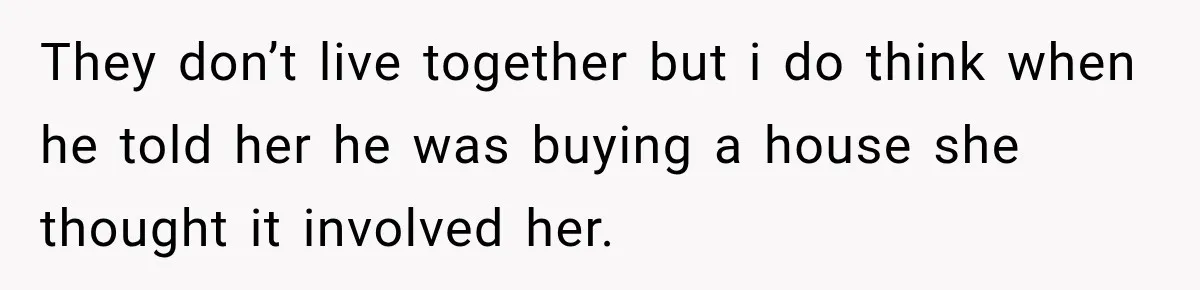 Woman Called His Family Horrible Things, But Still Wanted Their Paid Vacation Spot They don’t live together but i do think when he told her he was buying a house she thought it involved her.