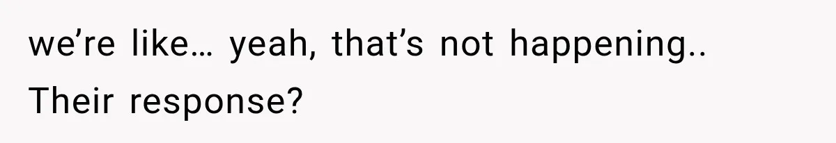 we’re like… yeah, that’s not happening.. Their response?