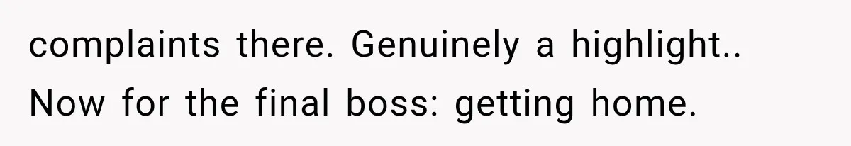 complaints there. Genuinely a highlight.. Now for the final boss: getting home.