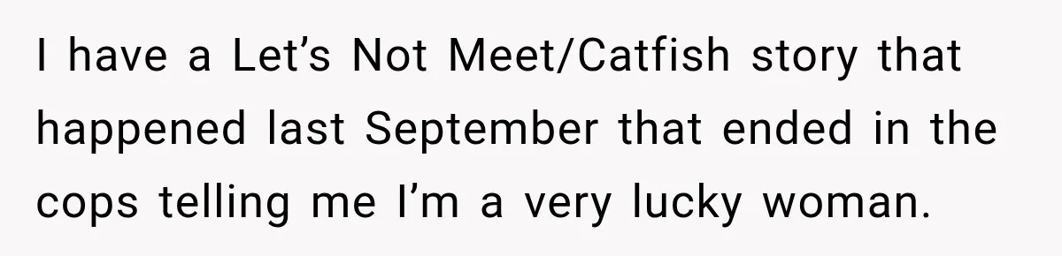 I have a Let’s Not Meet/Catfish story that happened last September that ended in the cops telling me I’m a very lucky woman.