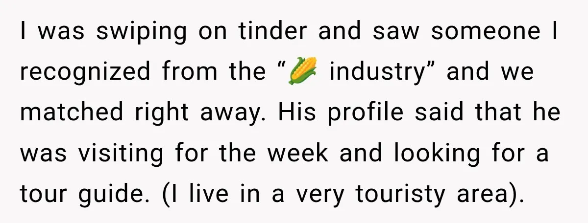 I was swiping on tinder and saw someone I recognized from the “🌽 industry” and we matched right away. His profile said that he was visiting for the week and...