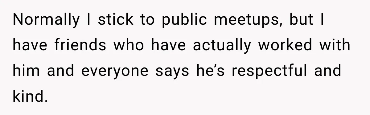 Normally I stick to public meetups, but I have friends who have actually worked with him and everyone says he’s respectful and kind.