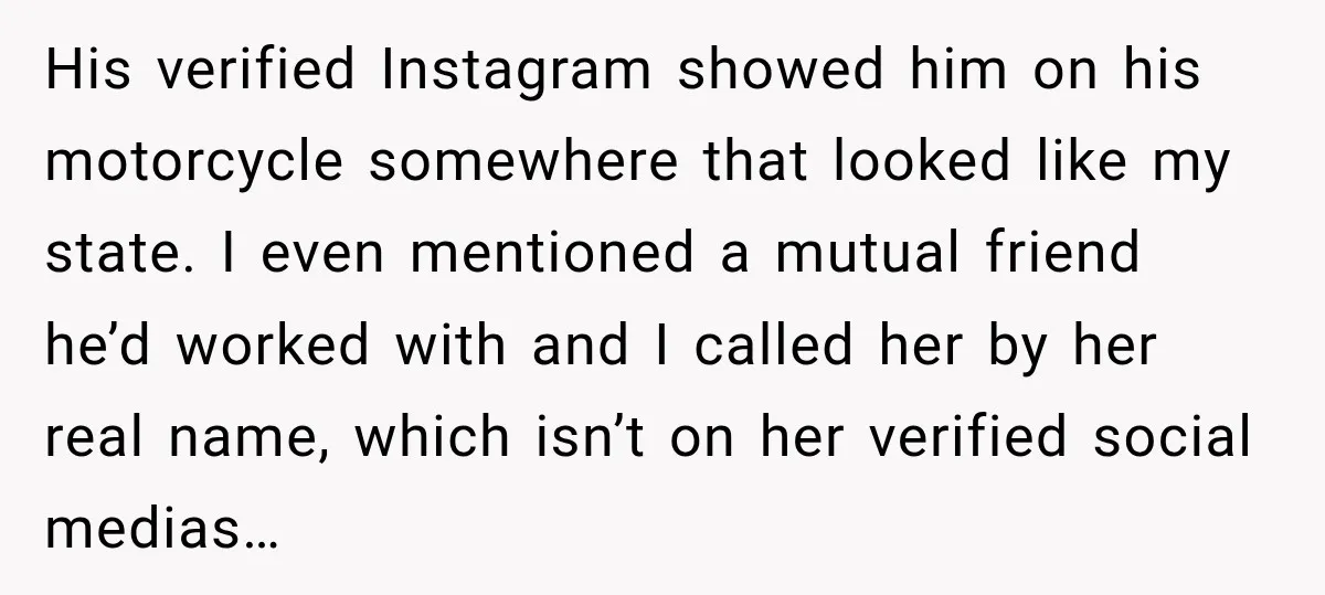 His verified Instagram showed him on his motorcycle somewhere that looked like my state. I even mentioned a mutual friend he’d worked with and I called her by her real...