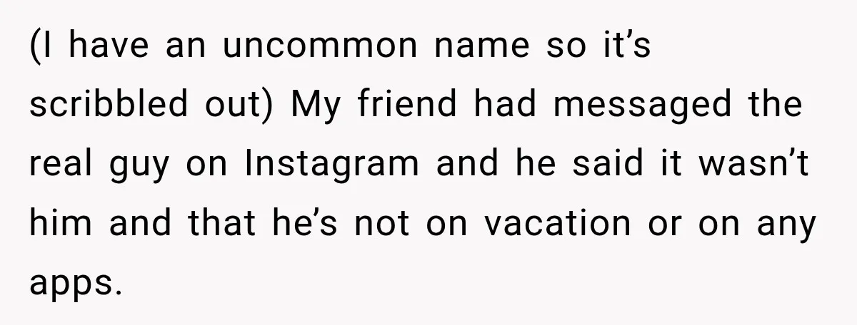 (I have an uncommon name so it’s scribbled out) My friend had messaged the real guy on Instagram and he said it wasn’t him and that he’s not on vacation...
