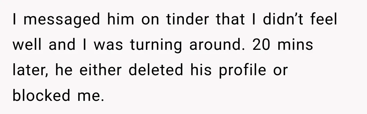 I messaged him on tinder that I didn’t feel well and I was turning around. 20 mins later, he either deleted his profile or blocked me.