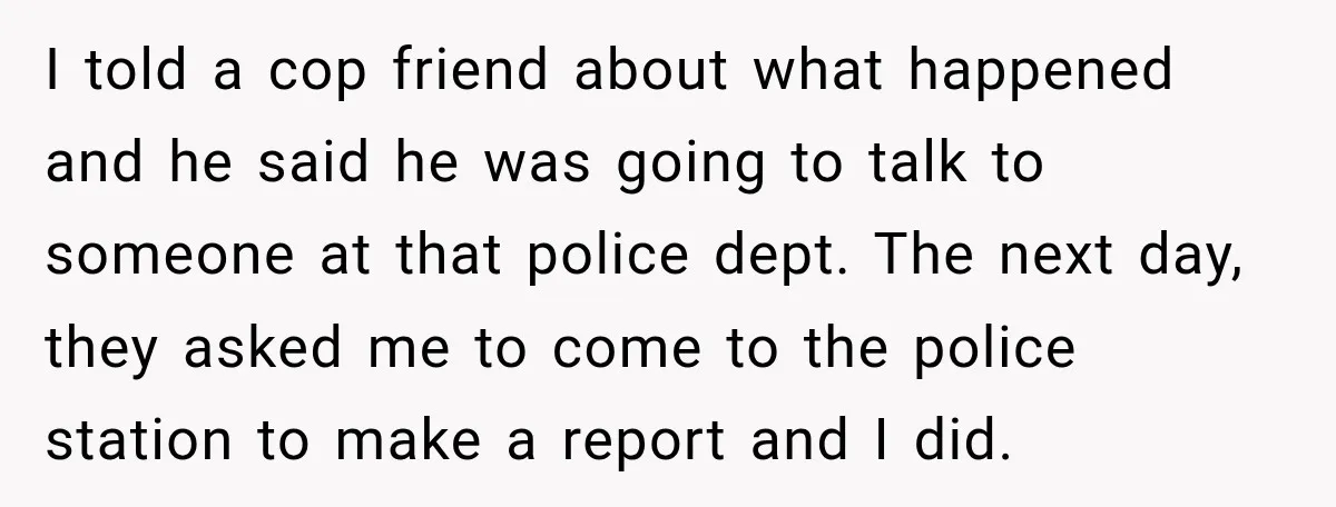 I told a cop friend about what happened and he said he was going to talk to someone at that police dept. The next day, they asked me to come...