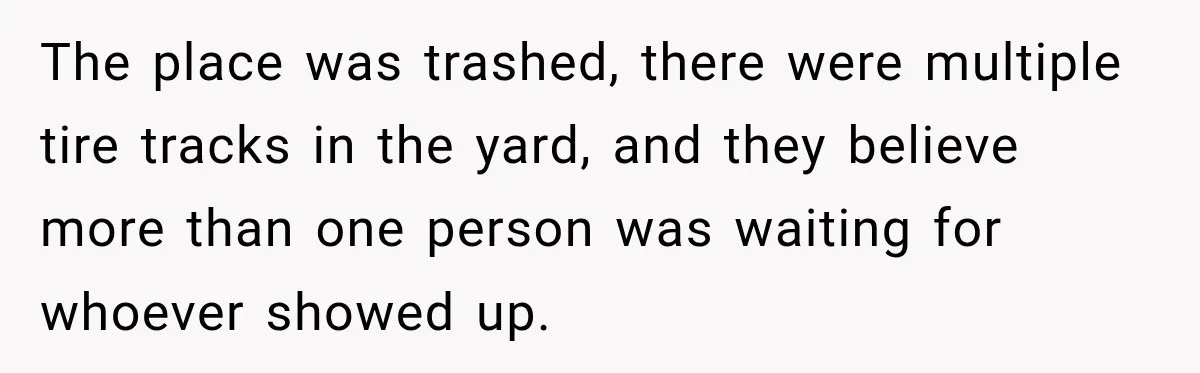 The place was trashed, there were multiple tire tracks in the yard, and they believe more than one person was waiting for whoever showed up.