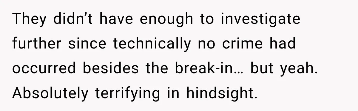 They didn’t have enough to investigate further since technically no crime had occurred besides the break-in… but yeah. Absolutely terrifying in hindsight.