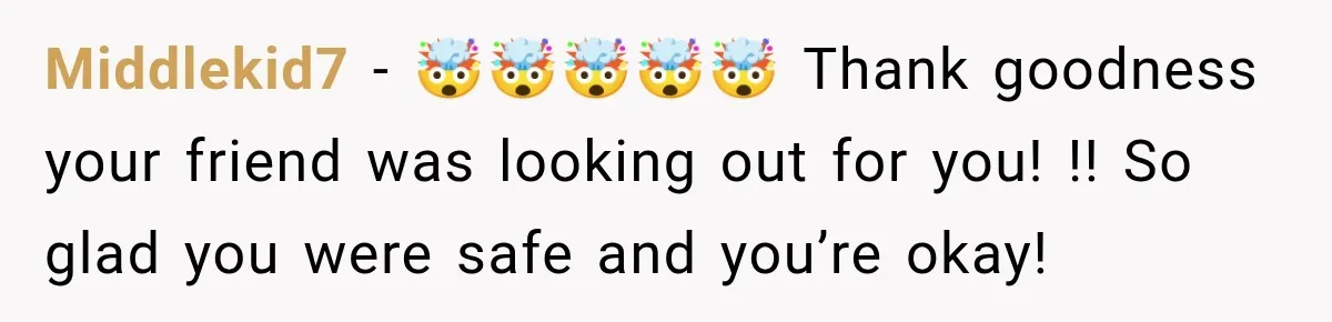 Middlekid7 − 🤯🤯🤯🤯🤯 Thank goodness your friend was looking out for you! !! So glad you were safe and you’re okay!