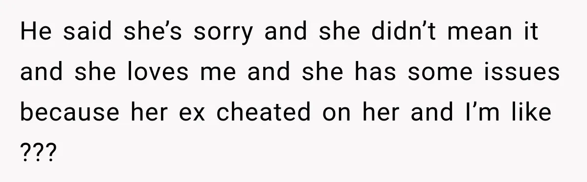 Woman Called His Family Horrible Things, But Still Wanted Their Paid Vacation Spot He said she’s sorry and she didn’t mean it and she loves me and she has some issues because her ex cheated on her and I’m like ???