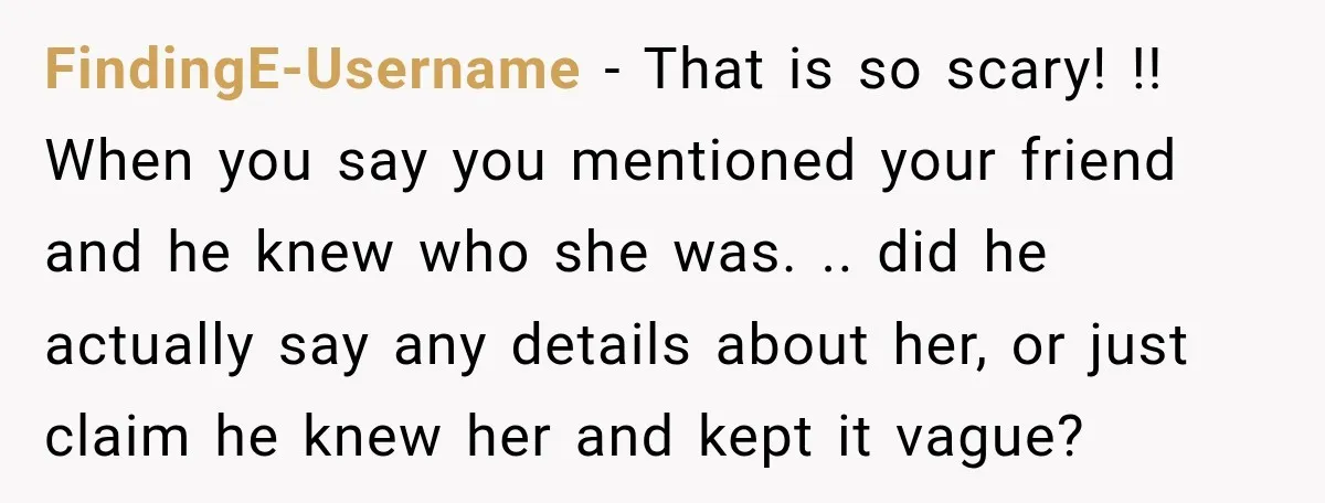 FindingE-Username − That is so scary! !! When you say you mentioned your friend and he knew who she was. .. did he actually say any details about her, or...
