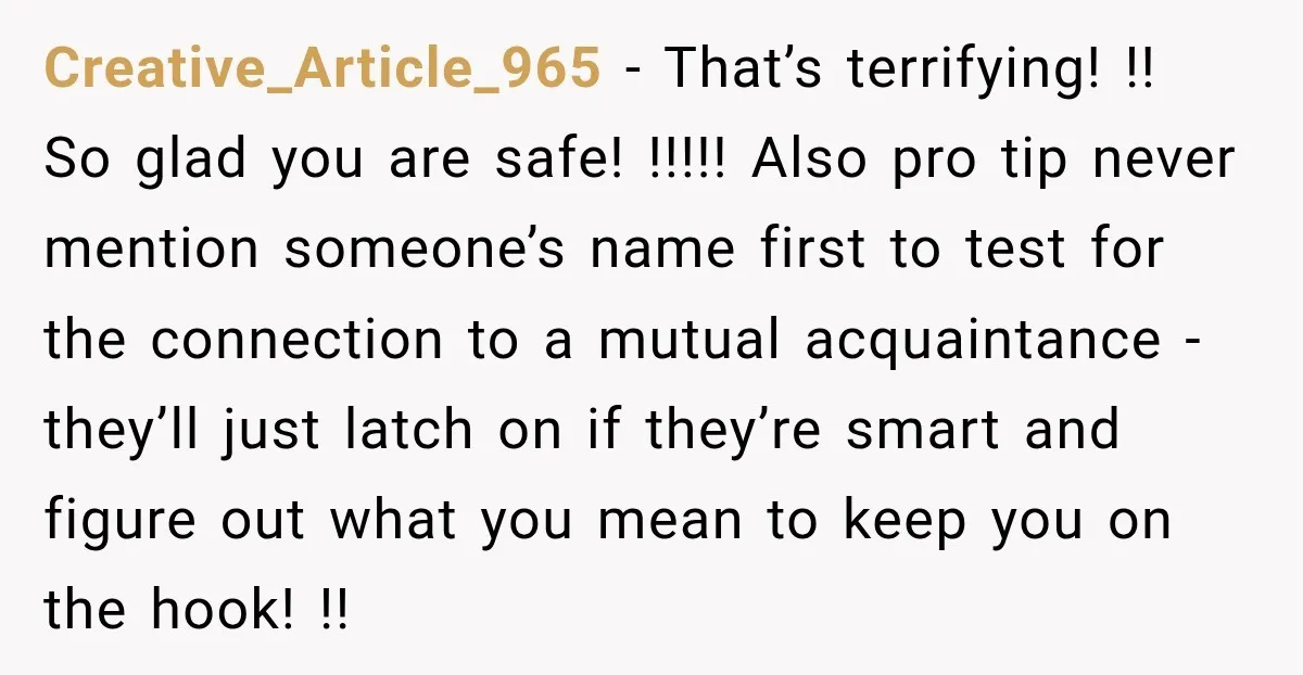 Creative_Article_965 − That’s terrifying! !! So glad you are safe! !!!!! Also pro tip never mention someone’s name first to test for the connection to a mutual acquaintance - they’ll...