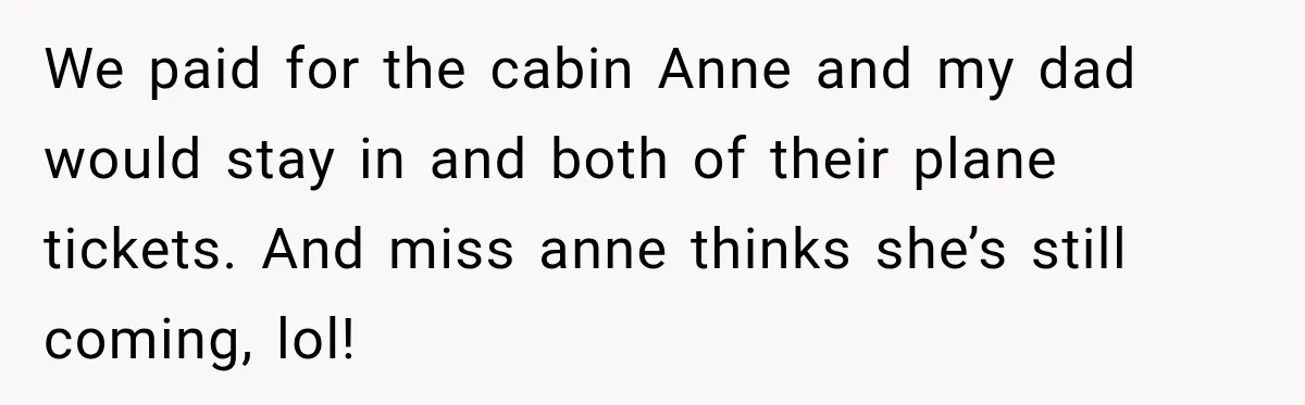 Woman Called His Family Horrible Things, But Still Wanted Their Paid Vacation Spot We paid for the cabin Anne and my dad would stay in and both of their plane tickets. And miss anne thinks she’s still coming, lol!