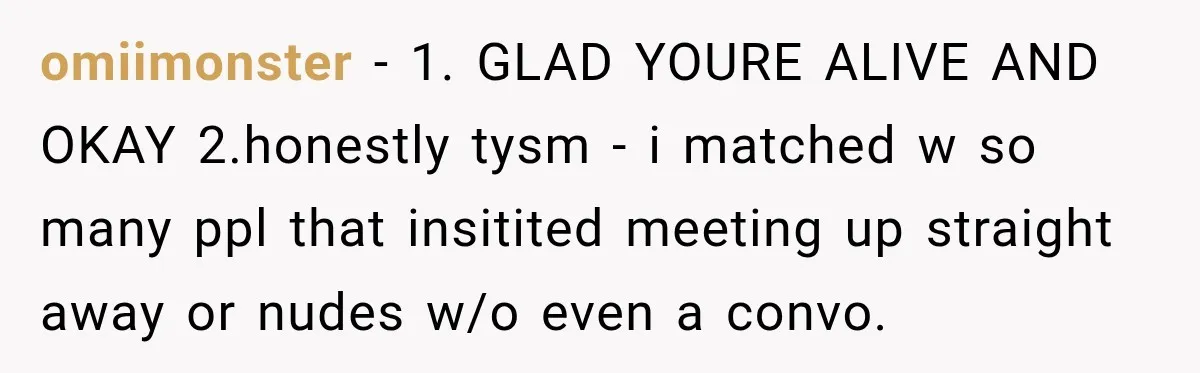 omiimonster − 1. GLAD YOURE ALIVE AND OKAY 2.honestly tysm - i matched w so many ppl that insitited meeting up straight away or nudes w/o even a convo.