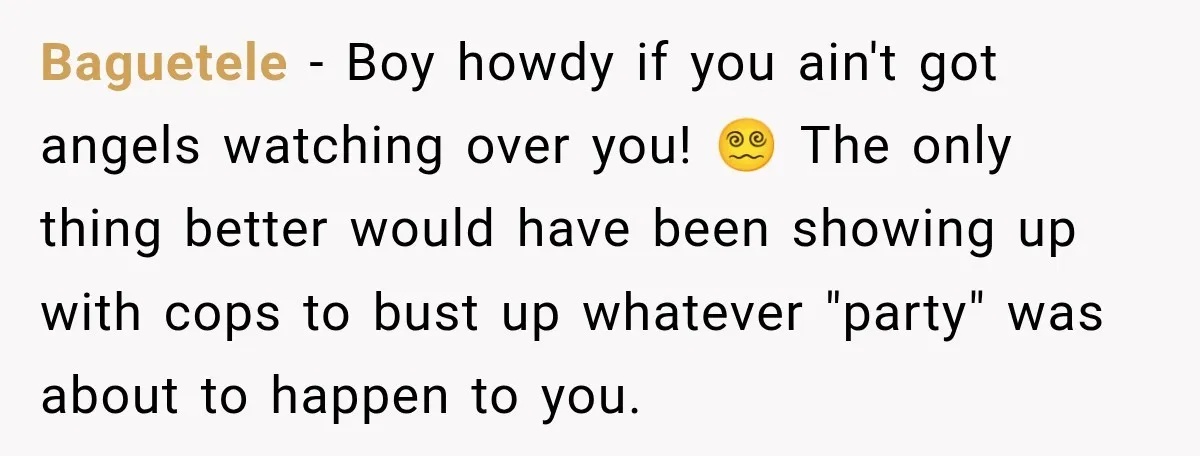 Baguetele − Boy howdy if you ain't got angels watching over you! 😵‍💫 The only thing better would have been showing up with cops to bust up whatever "party" was...