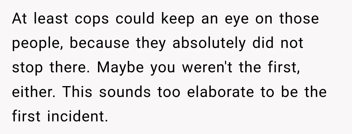 At least cops could keep an eye on those people, because they absolutely did not stop there. Maybe you weren't the first, either. This sounds too elaborate to be the...