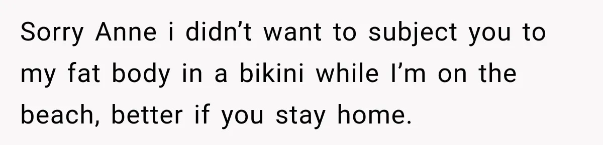 Woman Called His Family Horrible Things, But Still Wanted Their Paid Vacation Spot Sorry Anne i didn’t want to subject you to my fat body in a bikini while I’m on the beach, better if you stay home.