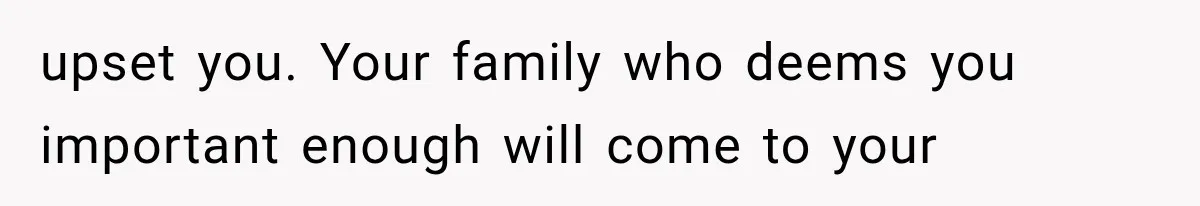 upset you. Your family who deems you important enough will come to your
