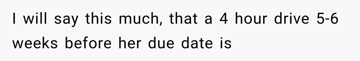 I will say this much, that a 4 hour drive 5-6 weeks before her due date is