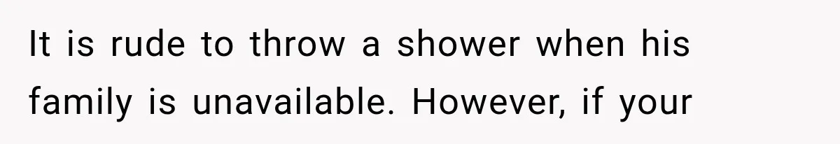 It is rude to throw a shower when his family is unavailable. However, if your