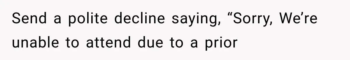 Send a polite decline saying, “Sorry, We’re unable to attend due to a prior
