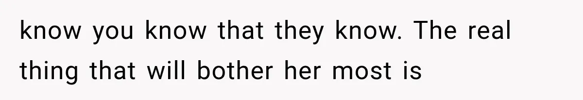 know you know that they know. The real thing that will bother her most is