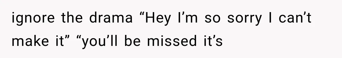 ignore the drama “Hey I’m so sorry I can’t make it” “you’ll be missed it’s