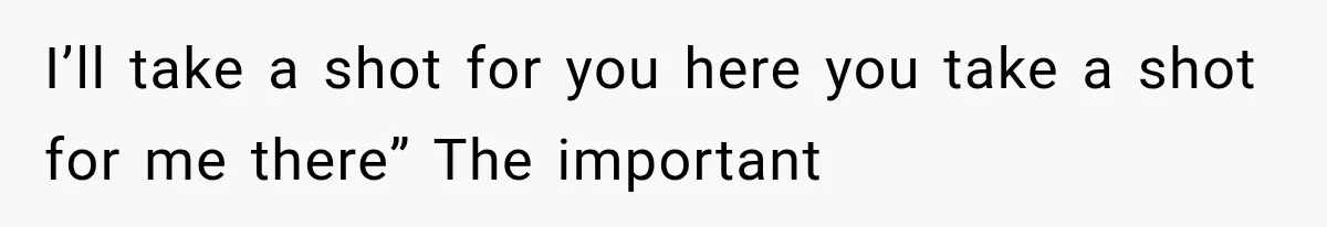 I’ll take a shot for you here you take a shot for me there” The important