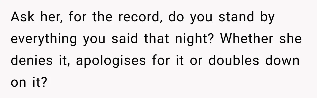 Woman Called His Family Horrible Things, But Still Wanted Their Paid Vacation Spot Ask her, for the record, do you stand by everything you said that night? Whether she denies it, apologises for it or doubles down on it?