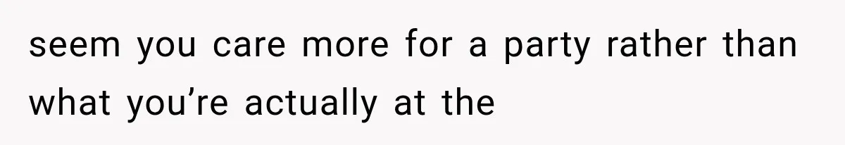 seem you care more for a party rather than what you’re actually at the