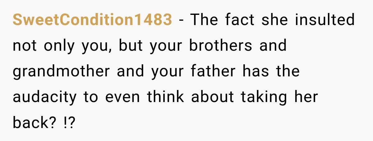 Woman Called His Family Horrible Things, But Still Wanted Their Paid Vacation Spot SweetCondition1483 − The fact she insulted not only you, but your brothers and grandmother and your father has the audacity to even think about taking her back? !?
