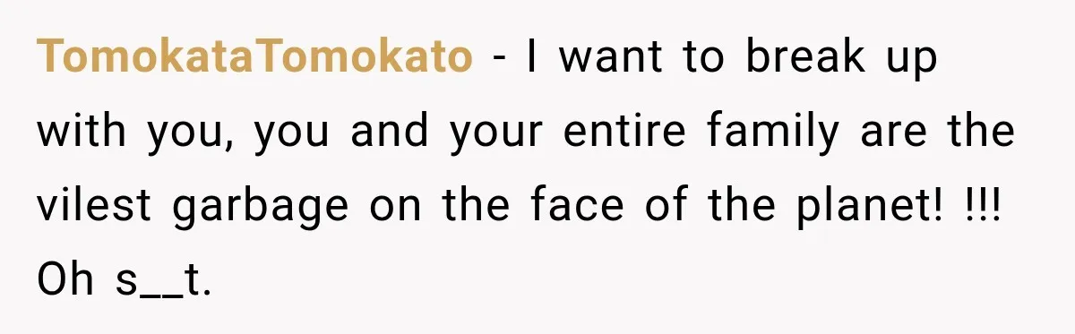 Woman Called His Family Horrible Things, But Still Wanted Their Paid Vacation Spot TomokataTomokato − I want to break up with you, you and your entire family are the vilest garbage on the face of the planet! !!! Oh s__t.